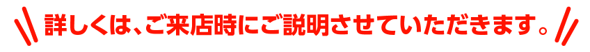 詳しくは、ご来店時にご説明させていただきます。